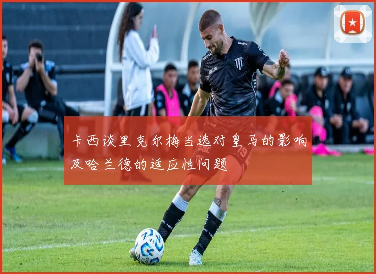 卡西谈里克尔梅当选对皇马的影响及哈兰德的适应性问题