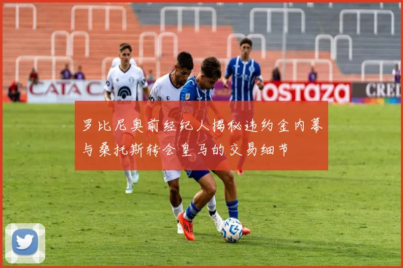 罗比尼奥前经纪人揭秘违约金内幕与桑托斯转会皇马的交易细节