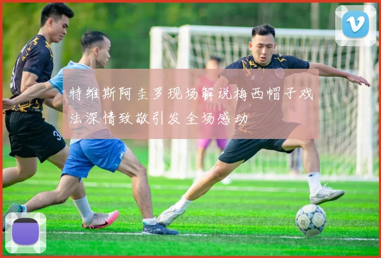 特维斯阿圭罗现场解说梅西帽子戏法深情致敬引发全场感动