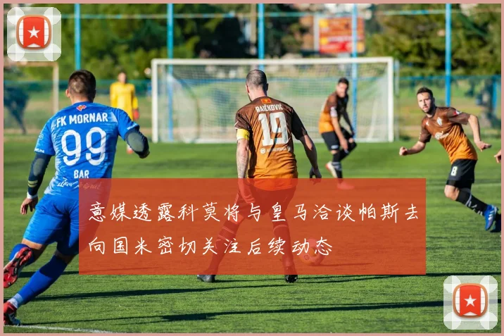 意媒透露科莫将与皇马洽谈帕斯去向国米密切关注后续动态
