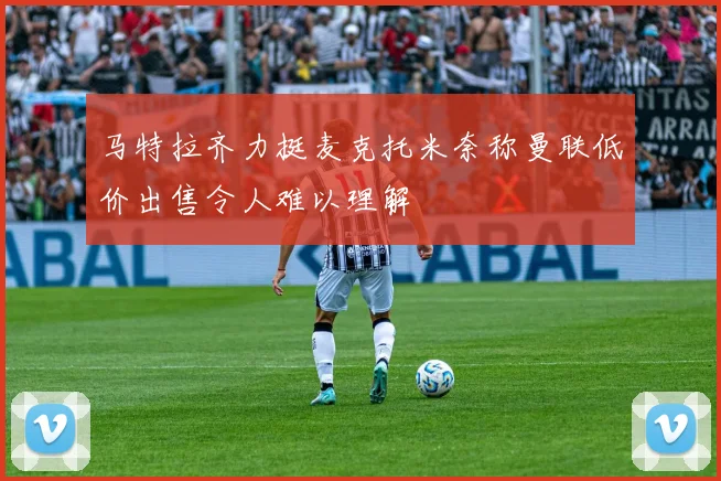 马特拉齐力挺麦克托米奈称曼联低价出售令人难以理解