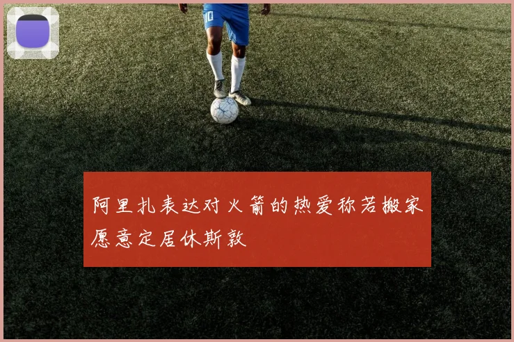 阿里扎表达对火箭的热爱称若搬家愿意定居休斯敦