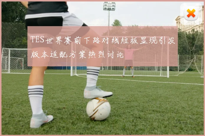 TES世界赛前下路对线短板显现引发版本适配方案热烈讨论