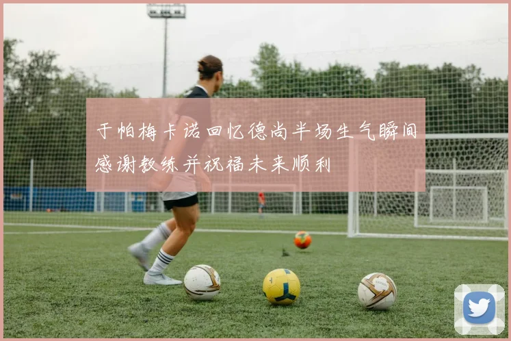 于帕梅卡诺回忆德尚半场生气瞬间感谢教练并祝福未来顺利