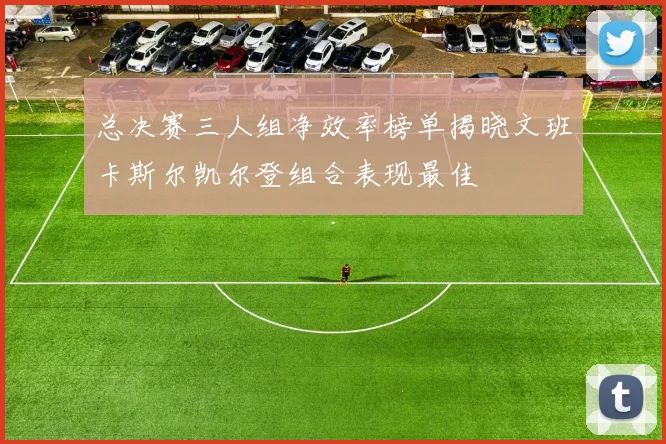 总决赛三人组净效率榜单揭晓文班卡斯尔凯尔登组合表现最佳