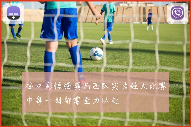谷口彰悟强调巴西队实力强大比赛中每一刻都需全力以赴