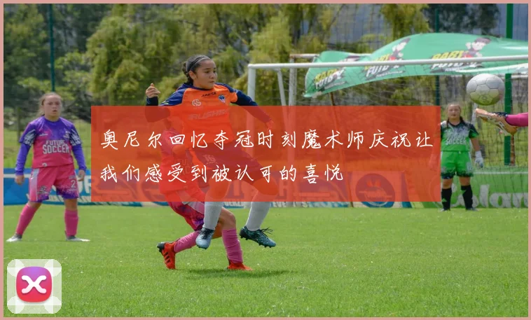 奥尼尔回忆夺冠时刻魔术师庆祝让我们感受到被认可的喜悦