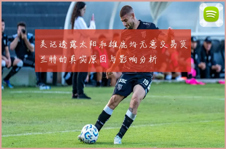 美记透露太阳和雄鹿均无意交易莫兰特的真实原因与影响分析