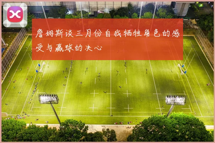 詹姆斯谈三月份自我牺牲角色的感受与赢球的决心