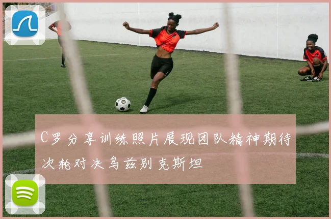 C罗分享训练照片展现团队精神期待次轮对决乌兹别克斯坦