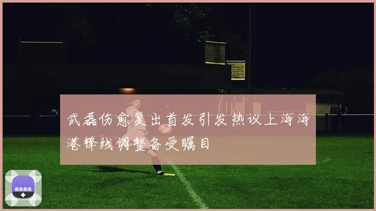 武磊伤愈复出首发引发热议上海海港锋线调整备受瞩目