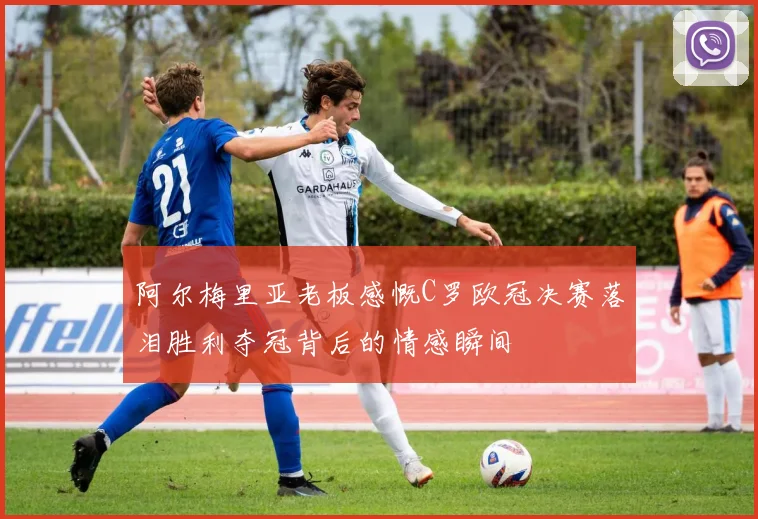 阿尔梅里亚老板感慨C罗欧冠决赛落泪胜利夺冠背后的情感瞬间