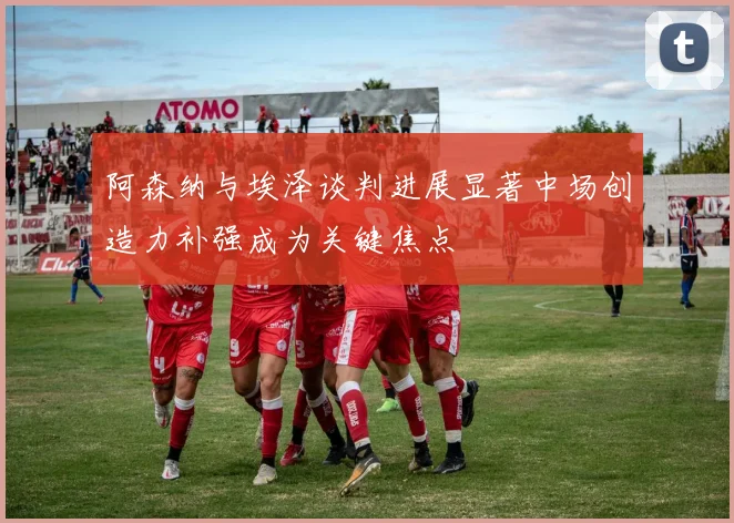阿森纳与埃泽谈判进展显著中场创造力补强成为关键焦点