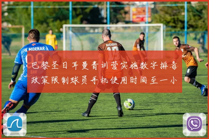 巴黎圣日耳曼青训营实施数字排毒政策限制球员手机使用时间至一小时