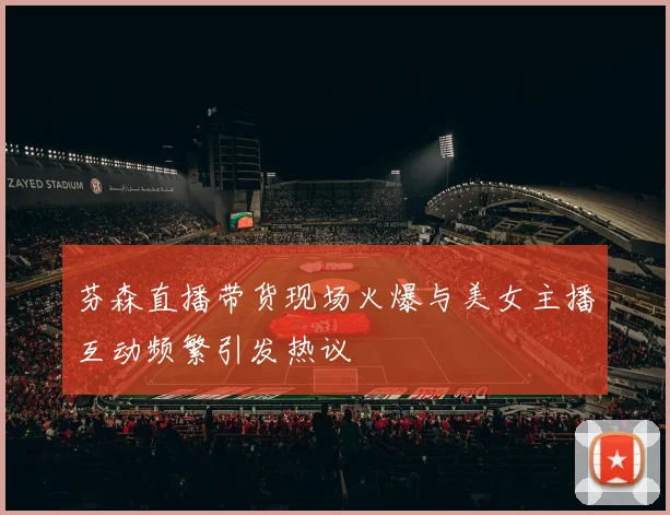 芬森直播带货现场火爆与美女主播互动频繁引发热议