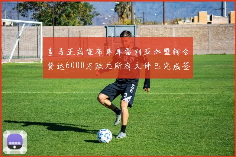 皇马正式宣布库库雷利亚加盟转会费达6000万欧元所有文件已完成签署