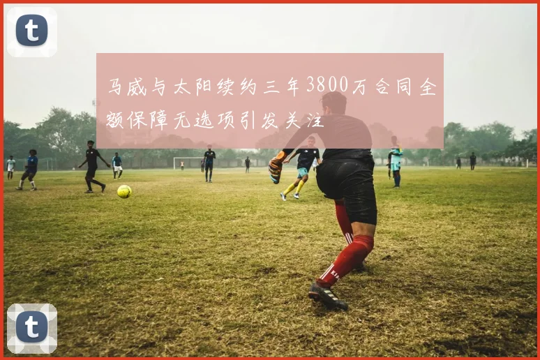 马威与太阳续约三年3800万合同全额保障无选项引发关注