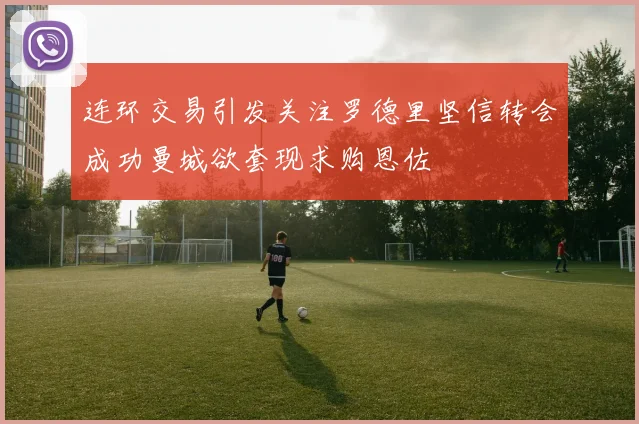 连环交易引发关注罗德里坚信转会成功曼城欲套现求购恩佐