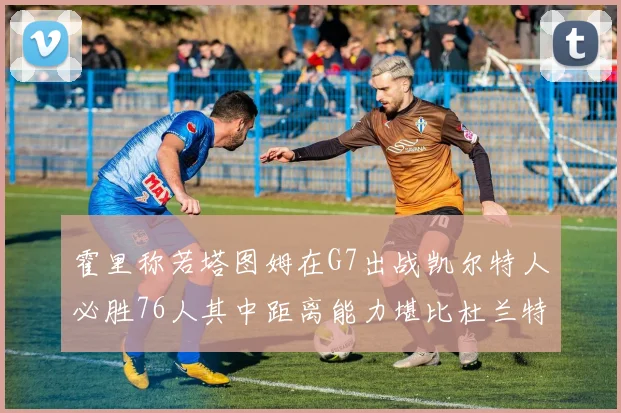 霍里称若塔图姆在G7出战凯尔特人必胜76人其中距离能力堪比杜兰特