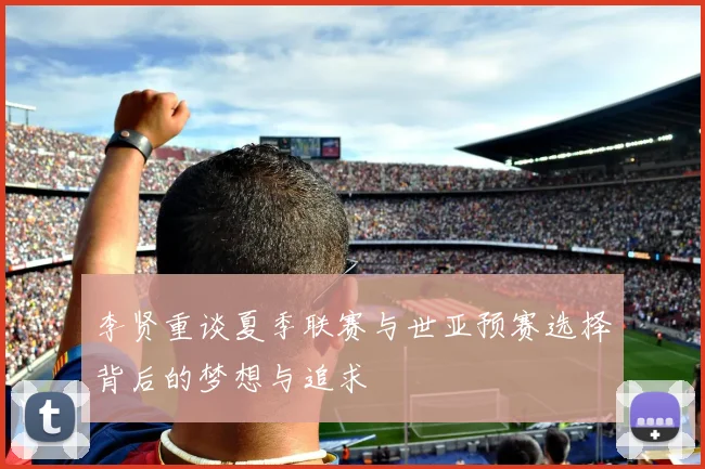 李贤重谈夏季联赛与世亚预赛选择背后的梦想与追求