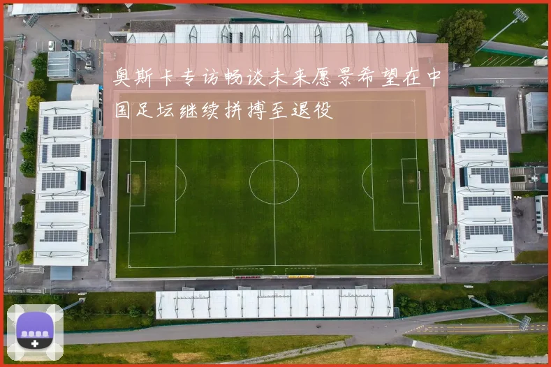 奥斯卡专访畅谈未来愿景希望在中国足坛继续拼搏至退役