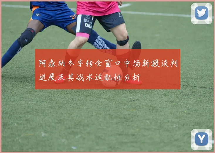阿森纳冬季转会窗口中场新援谈判进展及其战术适配性分析