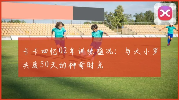 卡卡回忆02年训练盛况：与大小罗共度50天的神奇时光