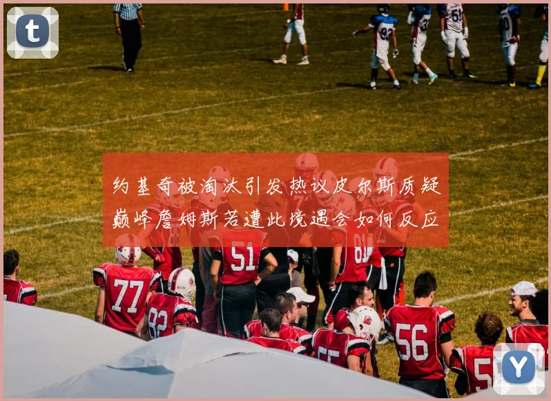 约基奇被淘汰引发热议皮尔斯质疑巅峰詹姆斯若遭此境遇会如何反应