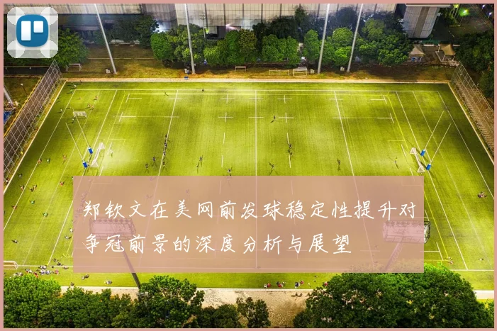 郑钦文在美网前发球稳定性提升对争冠前景的深度分析与展望