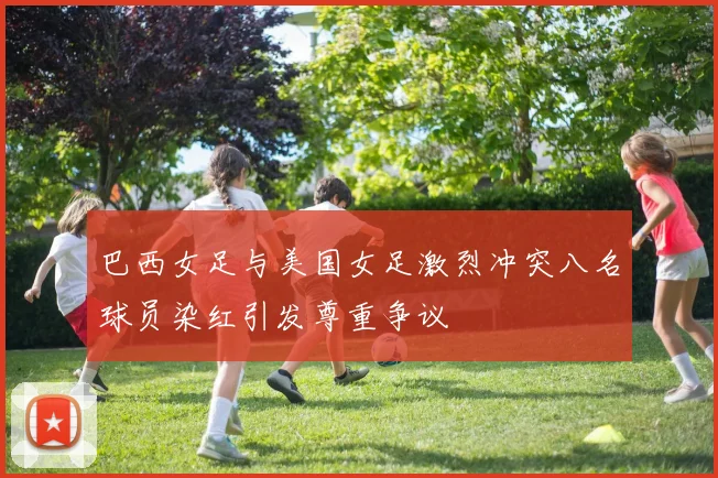 巴西女足与美国女足激烈冲突八名球员染红引发尊重争议
