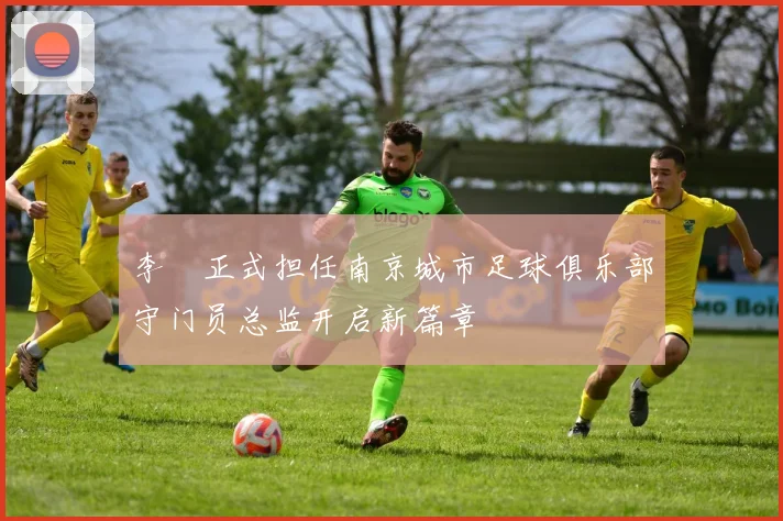 李勣正式担任南京城市足球俱乐部守门员总监开启新篇章
